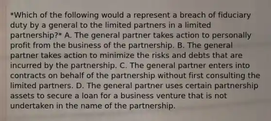 *Which of the following would a represent a breach of fiduciary duty by a general to the limited partners in a limited partnership?* A. The general partner takes action to personally profit from the business of the partnership. B. The general partner takes action to minimize the risks and debts that are incurred by the partnership. C. The general partner enters into contracts on behalf of the partnership without first consulting the limited partners. D. The general partner uses certain partnership assets to secure a loan for a business venture that is not undertaken in the name of the partnership.