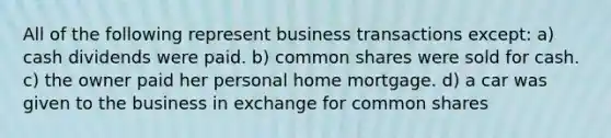 All of the following represent business transactions except: a) cash dividends were paid. b) common shares were sold for cash. c) the owner paid her personal home mortgage. d) a car was given to the business in exchange for common shares