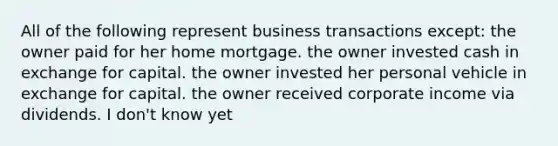 All of the following represent business transactions except: the owner paid for her home mortgage. the owner invested cash in exchange for capital. the owner invested her personal vehicle in exchange for capital. the owner received corporate income via dividends. I don't know yet