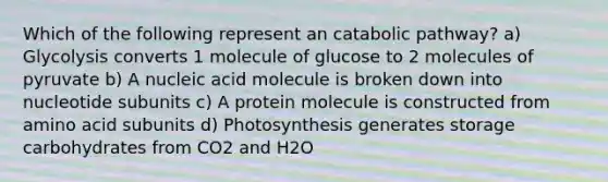 Which of the following represent an catabolic pathway? a) Glycolysis converts 1 molecule of glucose to 2 molecules of pyruvate b) A nucleic acid molecule is broken down into nucleotide subunits c) A protein molecule is constructed from amino acid subunits d) Photosynthesis generates storage carbohydrates from CO2 and H2O