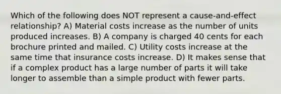 Which of the following does NOT represent a cause-and-effect relationship? A) Material costs increase as the number of units produced increases. B) A company is charged 40 cents for each brochure printed and mailed. C) Utility costs increase at the same time that insurance costs increase. D) It makes sense that if a complex product has a large number of parts it will take longer to assemble than a simple product with fewer parts.