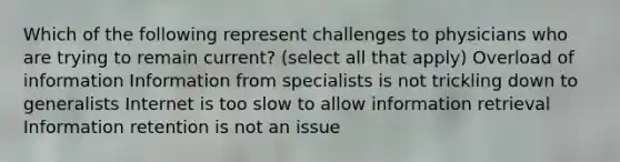 Which of the following represent challenges to physicians who are trying to remain current? (select all that apply) Overload of information Information from specialists is not trickling down to generalists Internet is too slow to allow information retrieval Information retention is not an issue