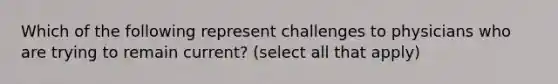 Which of the following represent challenges to physicians who are trying to remain current? (select all that apply)