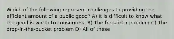 Which of the following represent challenges to providing the efficient amount of a public good? A) It is difficult to know what the good is worth to consumers. B) The free-rider problem C) The drop-in-the-bucket problem D) All of these