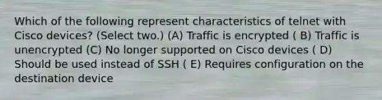 Which of the following represent characteristics of telnet with Cisco devices? (Select two.) (A) Traffic is encrypted ( B) Traffic is unencrypted (C) No longer supported on Cisco devices ( D) Should be used instead of SSH ( E) Requires configuration on the destination device