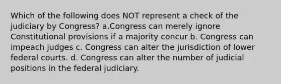 Which of the following does NOT represent a check of the judiciary by Congress? a.Congress can merely ignore Constitutional provisions if a majority concur b. Congress can impeach judges c. Congress can alter the jurisdiction of lower federal courts. d. Congress can alter the number of judicial positions in the federal judiciary.