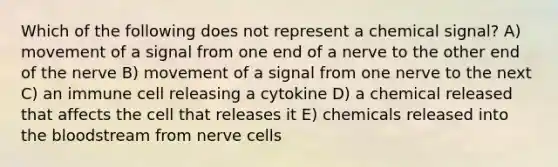 Which of the following does not represent a chemical signal? A) movement of a signal from one end of a nerve to the other end of the nerve B) movement of a signal from one nerve to the next C) an immune cell releasing a cytokine D) a chemical released that affects the cell that releases it E) chemicals released into the bloodstream from nerve cells