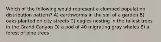 Which of the following would represent a clumped population distribution pattern? A) earthworms in the soil of a garden B) oaks planted on city streets C) eagles nesting in the tallest trees in the Grand Canyon D) a pod of 40 migrating gray whales E) a forest of pine trees