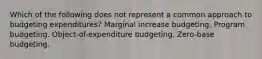 Which of the following does not represent a common approach to budgeting expenditures? Marginal increase budgeting. Program budgeting. Object-of-expenditure budgeting. Zero-base budgeting.