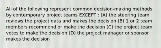 All of the following represent common decision-making methods by contemporary project teams EXCEPT : (A) the steering team reviews the project data and makes the decision (B) 1 or 2 team members recommend or make the decision (C) the project team votes to make the decision (D) the project manager or sponsor makes the decision