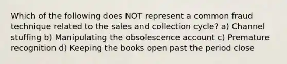 Which of the following does NOT represent a common fraud technique related to the sales and collection cycle? a) Channel stuffing b) Manipulating the obsolescence account c) Premature recognition d) Keeping the books open past the period close