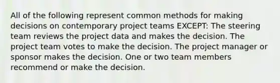 All of the following represent common methods for making decisions on contemporary project teams EXCEPT: The steering team reviews the project data and makes the decision. The project team votes to make the decision. The project manager or sponsor makes the decision. One or two team members recommend or make the decision.