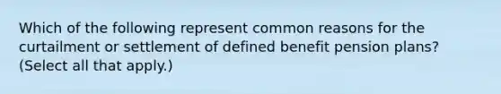 Which of the following represent common reasons for the curtailment or settlement of defined benefit pension plans? (Select all that apply.)