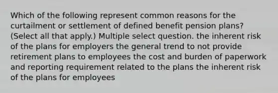 Which of the following represent common reasons for the curtailment or settlement of defined benefit pension plans? (Select all that apply.) Multiple select question. the inherent risk of the plans for employers the general trend to not provide retirement plans to employees the cost and burden of paperwork and reporting requirement related to the plans the inherent risk of the plans for employees