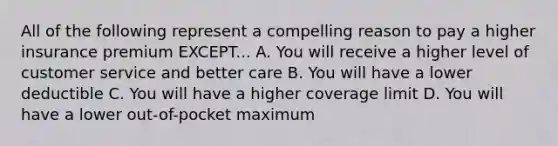 All of the following represent a compelling reason to pay a higher insurance premium EXCEPT... A. You will receive a higher level of customer service and better care B. You will have a lower deductible C. You will have a higher coverage limit D. You will have a lower out-of-pocket maximum