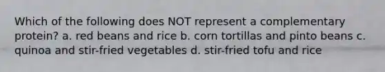 Which of the following does NOT represent a complementary protein? a. red beans and rice b. corn tortillas and pinto beans c. quinoa and stir-fried vegetables d. stir-fried tofu and rice