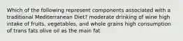 Which of the following represent components associated with a traditional Mediterranean Diet? moderate drinking of wine high intake of fruits, vegetables, and whole grains high consumption of trans fats olive oil as the main fat