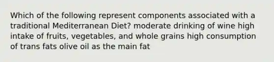 Which of the following represent components associated with a traditional Mediterranean Diet? moderate drinking of wine high intake of fruits, vegetables, and whole grains high consumption of trans fats olive oil as the main fat