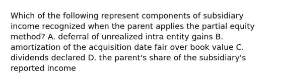 Which of the following represent components of subsidiary income recognized when the parent applies the partial equity method? A. deferral of unrealized intra entity gains B. amortization of the acquisition date fair over book value C. dividends declared D. the parent's share of the subsidiary's reported income