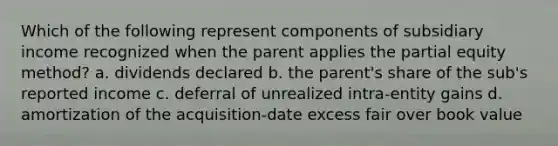 Which of the following represent components of subsidiary income recognized when the parent applies the partial equity method? a. dividends declared b. the parent's share of the sub's reported income c. deferral of unrealized intra-entity gains d. amortization of the acquisition-date excess fair over book value