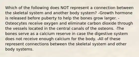 Which of the following does NOT represent a connection between the skeletal system and another body system? -Growth hormone is released before puberty to help the bones grow larger. -Osteocytes receive oxygen and eliminate carbon dioxide through the vessels located in the central canals of the osteons. -The bones serve as a calcium reserve in case the digestive system does not receive enough calcium for the body. -All of these represent connections between the skeletal system and other body systems.