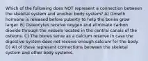 Which of the following does NOT represent a connection between the skeletal system and another body system? A) Growth hormone is released before puberty to help the bones grow larger. B) Osteocytes receive oxygen and eliminate carbon dioxide through the vessels located in the central canals of the osteons. C) The bones serve as a calcium reserve in case the digestive system does not receive enough calcium for the body. D) All of these represent connections between the skeletal system and other body systems.