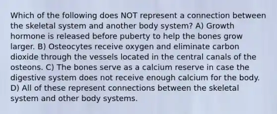 Which of the following does NOT represent a connection between the skeletal system and another body system? A) Growth hormone is released before puberty to help the bones grow larger. B) Osteocytes receive oxygen and eliminate carbon dioxide through the vessels located in the central canals of the osteons. C) The bones serve as a calcium reserve in case the digestive system does not receive enough calcium for the body. D) All of these represent connections between the skeletal system and other body systems.