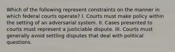 Which of the following represent constraints on the manner in which federal courts operate? I. Courts must make policy within the setting of an adversarial system. II. Cases presented to courts must represent a justiciable dispute. III. Courts must generally avoid settling disputes that deal with political questions.