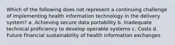 Which of the following does not represent a continuing challenge of implementing health information technology in the delivery system? a. Achieving secure data portability b. Inadequate technical proficiency to develop operable systems c. Costs d. Future financial sustainability of health information exchanges