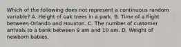 Which of the following does not represent a continuous random variable? A. Height of oak trees in a park. B. Time of a flight between Orlando and Houston. C. The number of customer arrivals to a bank between 9 am and 10 am. D. Weight of newborn babies.