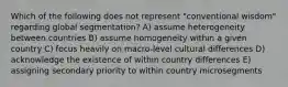 Which of the following does not represent "conventional wisdom" regarding global segmentation? A) assume heterogeneity between countries B) assume homogeneity within a given country C) focus heavily on macro-level cultural differences D) acknowledge the existence of within country differences E) assigning secondary priority to within country microsegments