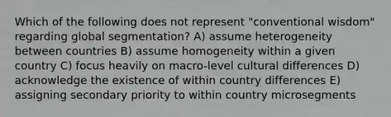 Which of the following does not represent "conventional wisdom" regarding global segmentation? A) assume heterogeneity between countries B) assume homogeneity within a given country C) focus heavily on macro-level cultural differences D) acknowledge the existence of within country differences E) assigning secondary priority to within country microsegments