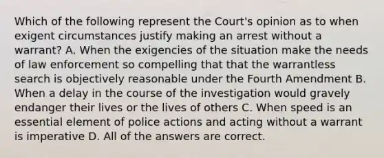 Which of the following represent the Court's opinion as to when exigent circumstances justify making an arrest without a warrant? A. When the exigencies of the situation make the needs of law enforcement so compelling that that the warrantless search is objectively reasonable under the Fourth Amendment B. When a delay in the course of the investigation would gravely endanger their lives or the lives of others C. When speed is an essential element of police actions and acting without a warrant is imperative D. All of the answers are correct.