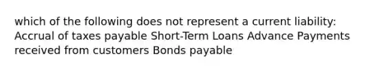 which of the following does not represent a current liability: Accrual of taxes payable Short-Term Loans Advance Payments received from customers Bonds payable