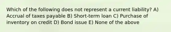 Which of the following does not represent a current liability? A) Accrual of taxes payable B) Short-term loan C) Purchase of inventory on credit D) Bond issue E) None of the above