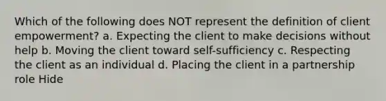 Which of the following does NOT represent the definition of client empowerment? a. Expecting the client to make decisions without help b. Moving the client toward self-sufficiency c. Respecting the client as an individual d. Placing the client in a partnership role Hide