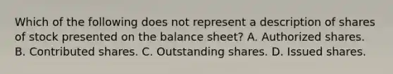 Which of the following does not represent a description of shares of stock presented on the balance sheet? A. Authorized shares. B. Contributed shares. C. Outstanding shares. D. Issued shares.