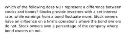 Which of the following does NOT represent a difference between stocks and bonds? Stocks provide investors with a set interest rate, while earnings from a bond fluctuate more. Stock owners have an influence on a firm's operations where the bond owners do not. Stock owners own a percentage of the company where bond owners do not.