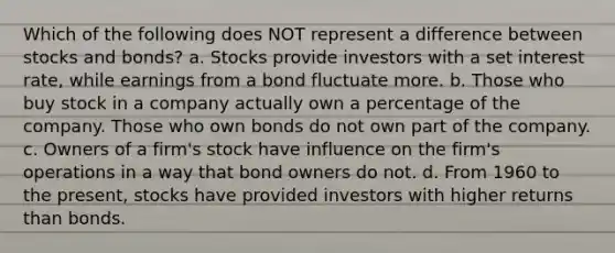 Which of the following does NOT represent a difference between stocks and bonds? a. Stocks provide investors with a set interest rate, while earnings from a bond fluctuate more. b. Those who buy stock in a company actually own a percentage of the company. Those who own bonds do not own part of the company. c. Owners of a firm's stock have influence on the firm's operations in a way that bond owners do not. d. From 1960 to the present, stocks have provided investors with higher returns than bonds.