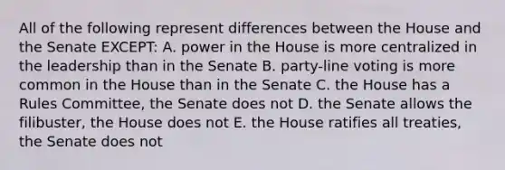 All of the following represent differences between the House and the Senate EXCEPT: A. power in the House is more centralized in the leadership than in the Senate B. party-line voting is more common in the House than in the Senate C. the House has a Rules Committee, the Senate does not D. the Senate allows the filibuster, the House does not E. the House ratifies all treaties, the Senate does not