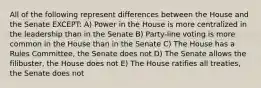 All of the following represent differences between the House and the Senate EXCEPT: A) Power in the House is more centralized in the leadership than in the Senate B) Party-line voting is more common in the House than in the Senate C) The House has a Rules Committee, the Senate does not D) The Senate allows the filibuster, the House does not E) The House ratifies all treaties, the Senate does not