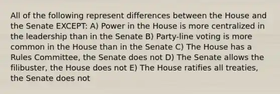 All of the following represent differences between the House and the Senate EXCEPT: A) Power in the House is more centralized in the leadership than in the Senate B) Party-line voting is more common in the House than in the Senate C) The House has a Rules Committee, the Senate does not D) The Senate allows the filibuster, the House does not E) The House ratifies all treaties, the Senate does not