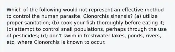 Which of the following would not represent an effective method to control the human parasite, Clonorchis sinensis? (a) utilize proper sanitation; (b) cook your fish thoroughly before eating it; (c) attempt to control snail populations, perhaps through the use of pesticides; (d) don't swim in freshwater lakes, ponds, rivers, etc. where Clonorchis is known to occur.