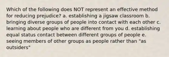 Which of the following does NOT represent an effective method for reducing prejudice? a. establishing a jigsaw classroom b. bringing diverse groups of people into contact with each other c. learning about people who are different from you d. establishing equal status contact between different groups of people e. seeing members of other groups as people rather than "as outsiders"