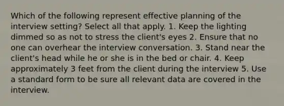 Which of the following represent effective planning of the interview setting? Select all that apply. 1. Keep the lighting dimmed so as not to stress the client's eyes 2. Ensure that no one can overhear the interview conversation. 3. Stand near the client's head while he or she is in the bed or chair. 4. Keep approximately 3 feet from the client during the interview 5. Use a standard form to be sure all relevant data are covered in the interview.