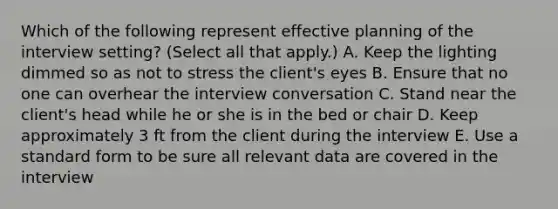 Which of the following represent effective planning of the interview setting? (Select all that apply.) A. Keep the lighting dimmed so as not to stress the client's eyes B. Ensure that no one can overhear the interview conversation C. Stand near the client's head while he or she is in the bed or chair D. Keep approximately 3 ft from the client during the interview E. Use a standard form to be sure all relevant data are covered in the interview