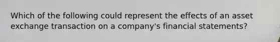 Which of the following could represent the effects of an asset exchange transaction on a company's financial statements?