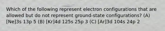 Which of the following represent electron configurations that are allowed but do not represent ground-state configurations? (A) [Ne]3s 13p 5 (B) [Kr]4d 125s 25p 3 (C) [Ar]3d 104s 24p 2