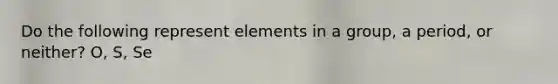 Do the following represent elements in a group, a period, or neither? O, S, Se