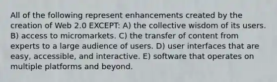 All of the following represent enhancements created by the creation of Web 2.0 EXCEPT: A) the collective wisdom of its users. B) access to micromarkets. C) the transfer of content from experts to a large audience of users. D) user interfaces that are easy, accessible, and interactive. E) software that operates on multiple platforms and beyond.